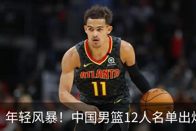 年轻风暴！中国男篮12人名单出炉，杨瀚森扛大旗，内线锋线很强