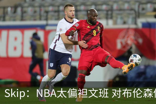 Skip：NBA太偏袒文班 对布伦森做出扎扎垫伦纳德脚的动作却没被吹